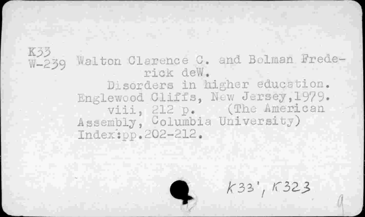 ﻿K33
W-239
Walton Clarence C. and Bolman Frederick deW.
Disorders in higher education. Englewood Cliffs, New Jersey,1979-viii, 212 p. (The American Assembly, Columbia University) Index': pp. 202-212.